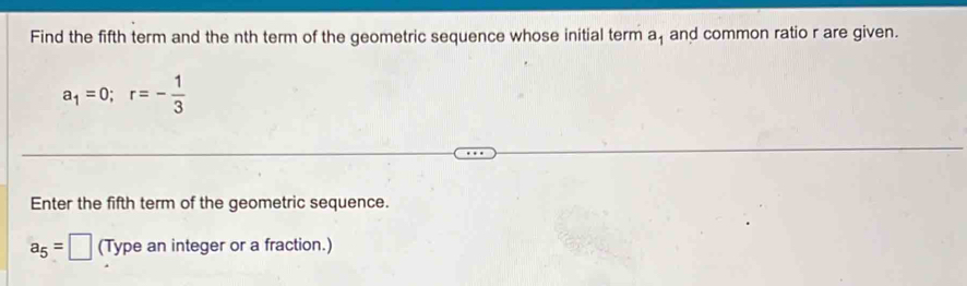 Find the fifth term and the nth term of the geometric sequence whose initial term a_1 and common ratio r are given.
a_1=0; r=- 1/3 
Enter the fifth term of the geometric sequence.
a_5=□ (Type an integer or a fraction.)