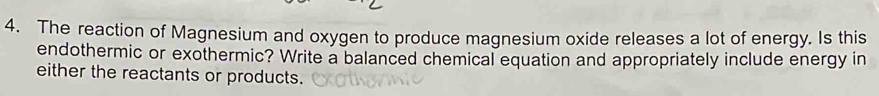 The reaction of Magnesium and oxygen to produce magnesium oxide releases a lot of energy. Is this 
endothermic or exothermic? Write a balanced chemical equation and appropriately include energy in 
either the reactants or products.