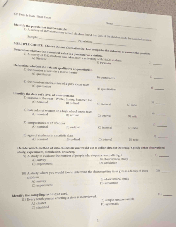 CP Prob & Stats Final Exam
Name_
Identify the population and the sample.
_
1) A survey of 2625 elementary school children found that 28% of the children could be classified as obese
Sample Population:
MULTIPLE CHOICE. Choose the one alternative that best completes the statement or answers the question.
Determine whether the numerical value is a parameter or a statistic.
A) Statistic
2) A survey of 1162 students was taken from a university with 10,000 students B) Parameter
2)_
Determine whether the data are qualitative or quantitative.
3) the number of seats in a movie theater
A) qualitative B) quantitative
3)_
4) the numbers on the shirts of a girl's soccer team
A) qualitative B) quantitative
4)_
Identify the data set's level of measurement.
5) seasons of the year - Winter, Spring, Summer, Fall
5)
A) nominal B) ordinal C) interval D) ratio
_
6) hair color of women on a high school tennis team
6)_
A) nominal B) ordinal C) interval D) ratio
7) temperatures of 12 US cities 7)_
A) nominal B) ordinal C) interval D) ratio
8) ages of students in a statistic class 8)_
A) nominal B) ordinal C) interval D) ratio
Decide which method of data collection you would use to collect data for the study. Specify either observational
study, experiment, simulation, or survey.
9) A study to evaluate the number of people who stop at a new traffic light 9)_
A) survey B) observational study
C) experiment D) simulation
10) A study where you would like to determine the chance getting three girls in a family of three 10)_
children
A) survey D) simulation B) observational study
C) experiment
Identify the sampling technique used. 11)_
11) Every tenth person entering a store is interviewed.
A) cluster B) simple random sample
C) stratified D) systematic