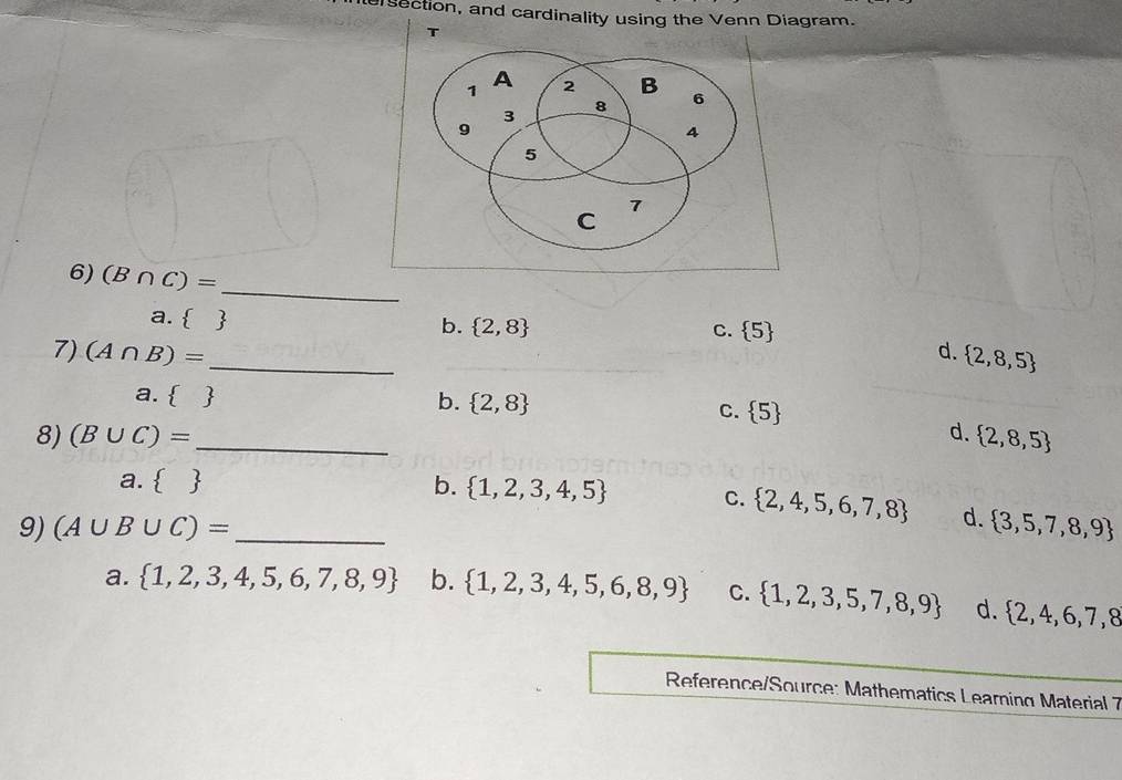 ersection, and cardinality using the Venn Diagram.
_
6) (B∩ C)=
a.  
b.  2,8 C.  5
7) (A∩ B)= _ d.  2,8,5
a.   b.  2,8
C.  5
8) (B∪ C)= _d.  2,8,5
a.   b.  1,2,3,4,5
C.  2,4,5,6,7,8 d.
9) (A∪ B∪ C)= _   3,5,7,8,9
a.  1,2,3,4,5,6,7,8,9 b.  1,2,3,4,5,6,8,9 C.  1,2,3,5,7,8,9 d.  2,4,6,7,8
Reference/Source: Mathematics Learning Material 7