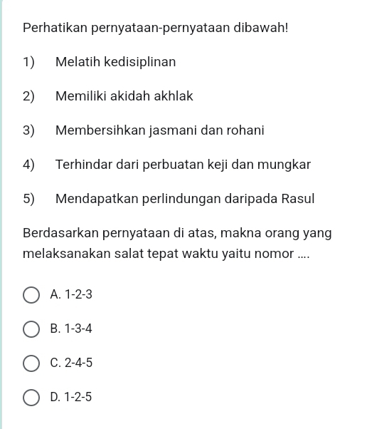 Perhatikan pernyataan-pernyataan dibawah!
1) Melatih kedisiplinan
2) Memiliki akidah akhlak
3) Membersihkan jasmani dan rohani
4) Terhindar dari perbuatan keji dan mungkar
5) Mendapatkan perlindungan daripada Rasul
Berdasarkan pernyataan di atas, makna orang yang
melaksanakan salat tepat waktu yaitu nomor ....
A. 1 -2 -3
B. 1 -3 -4
C. 2 -4 -5
D. 1 -2 -5