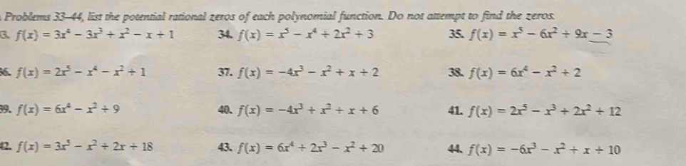 Problems 33-44, list the potential rational zeros of each polynomial function. Do not attempt to find the zeros. 
3. f(x)=3x^4-3x^3+x^2-x+1 34. f(x)=x^5-x^4+2x^2+3 35. f(x)=x^5-6x^2+9x-3
f(x)=2x^5-x^4-x^2+1 37. f(x)=-4x^3-x^2+x+2 38. f(x)=6x^4-x^2+2
39. f(x)=6x^4-x^2+9 40. f(x)=-4x^3+x^2+x+6 41. f(x)=2x^5-x^3+2x^2+12
42. f(x)=3x^5-x^2+2x+18 43. f(x)=6x^4+2x^3-x^2+20 44. f(x)=-6x^3-x^2+x+10