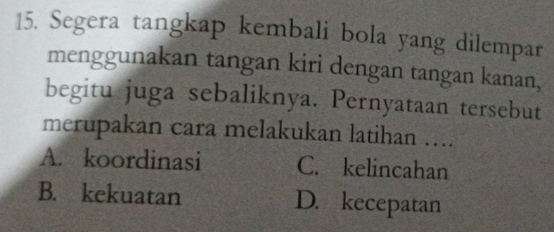 Segera tangkap kembali bola yang dilempar
menggunakan tangan kiri dengan tangan kanan,
begitu juga sebaliknya. Pernyataan tersebut
merupakan cara melakukan latihan ….
A. koordinasi C. kelincahan
B. kekuatan D. kecepatan