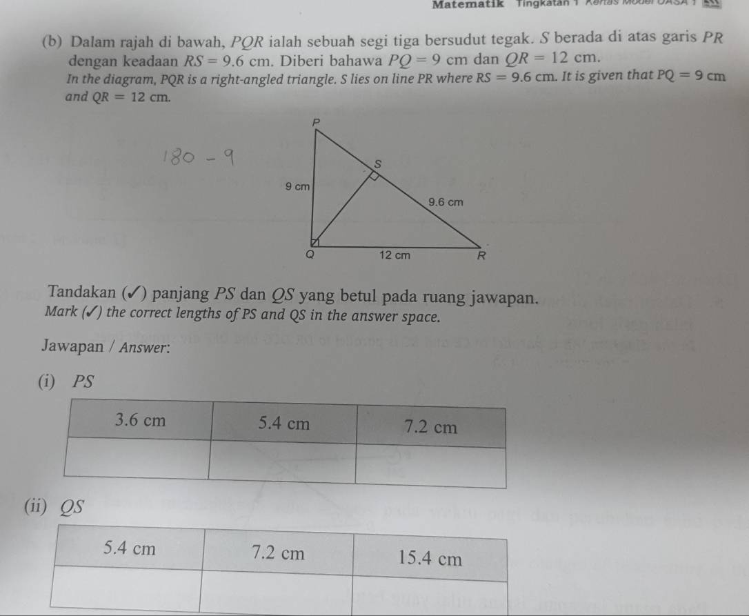 Matematik Tingkatan 1 Kanas Moder UASA 
(b) Dalam rajah di bawah, PQR ialah sebuah segi tiga bersudut tegak. S berada di atas garis PR
dengan keadaan RS=9.6cm. Diberi bahawa PQ=9cm dan QR=12cm. 
In the diagram, PQR is a right-angled triangle. S lies on line PR where RS=9.6cm. It is given that PQ=9cm
and QR=12cm. 
Tandakan (✓) panjang PS dan QS yang betul pada ruang jawapan. 
Mark (✓) the correct lengths of PS and QS in the answer space. 
Jawapan / Answer: 
(i) PS
(ii) QS