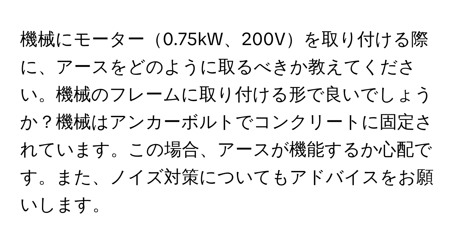 機械にモーター0.75kW、200Vを取り付ける際に、アースをどのように取るべきか教えてください。機械のフレームに取り付ける形で良いでしょうか？機械はアンカーボルトでコンクリートに固定されています。この場合、アースが機能するか心配です。また、ノイズ対策についてもアドバイスをお願いします。