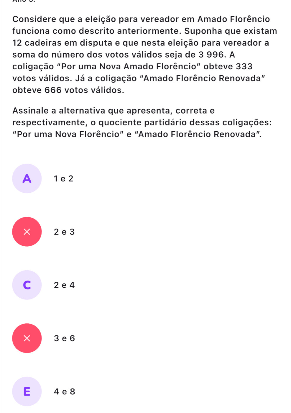 Considere que a eleição para vereador em Amado Florêncio
funciona como descrito anteriormente. Suponha que existam
12 cadeiras em disputa e que nesta eleição para vereador a
soma do número dos votos válidos seja de 3 996. A
coligação "Por uma Nova Amado Florêncio” obteve 333
votos válidos. Já a coligação "Amado Florêncio Renovada”
obteve 666 votos válidos.
Assinale a alternativa que apresenta, correta e
respectivamente, o quociente partidário dessas coligações:
“Por uma Nova Florêncio” e “Amado Florêncio Renovada”.
A 1 e 2
× 2e 3
C 2 e 4
x 3 e 6
E 4 e 8