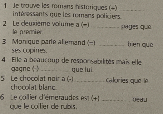 Je trouve les romans historiques (+)_ 
intéressants que les romans policiers. 
2 Le deuxième volume a (=) _pages que 
le premier. 
3 Monique parle allemand (=) _bien que 
ses copines. 
4 Elle a beaucoup de responsabilités mais elle 
gagne (-) _que lui. 
5 Le chocolat noir a (-) _calories que le 
chocolat blanc. 
6 Le collier d'émeraudes est (+) _beau 
que le collier de rubis.