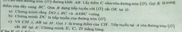 Chu mư đường tròn (O) đường kính AB. Lấy điểm C nằm trên đường tròn (O). Gọi K là trung 
điểm của dãy cung BC. Qua B dựng tiếp tuyển với (O) cất OK tại D. 
a) Chứng minh rằng DO⊥ BC và △ ABC vuông 
b) Chứng mình DC là tiếp tuyến của đường tròn (O) 
c) Về CH⊥ AB tại H. Gọi 7 là trung điểm của CH. Tiếp tuyển tại A của đường tròn (O) 
cất BI tại E Chứng minh E, C, D thắng hàng. 
Cân