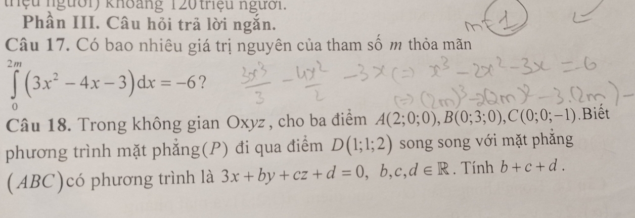 thệu người) khoảng 1 20 triệu người. 
Phần III. Câu hỏi trả lời ngắn. 
Câu 17. Có bao nhiêu giá trị nguyên của tham số m thỏa mãn
∈tlimits _0^((2m)(3x^2)-4x-3)dx=-6 ? 
Câu 18. Trong không gian Oxyz , cho ba điểm A(2;0;0), B(0;3;0), C(0;0;-1).Biết 
phương trình mặt phẳng(P) đi qua điểm D(1;1;2) song song với mặt phăng 
(ABC)có phương trình là 3x+by+cz+d=0,b,c,d∈ R. Tính b+c+d.