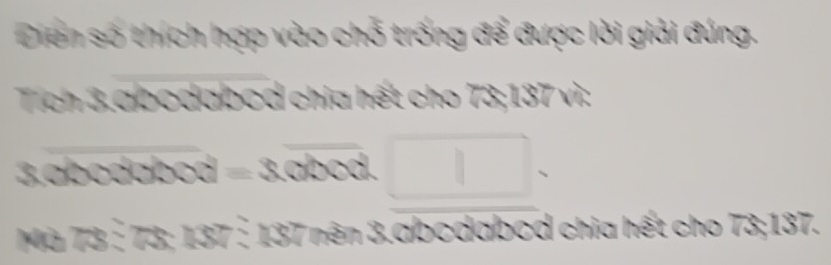 Diện số thích hợp vào chỗ trống để được lời giải đúng. 
Tích 3.abodabod chia hết cho 73; 137 vì: 
3. ab o 0000=3.0000.□. 
Mà 7 x 4x-3 □ 137 : 137 nên 3.abcdabod chia hết cho 73; 137.