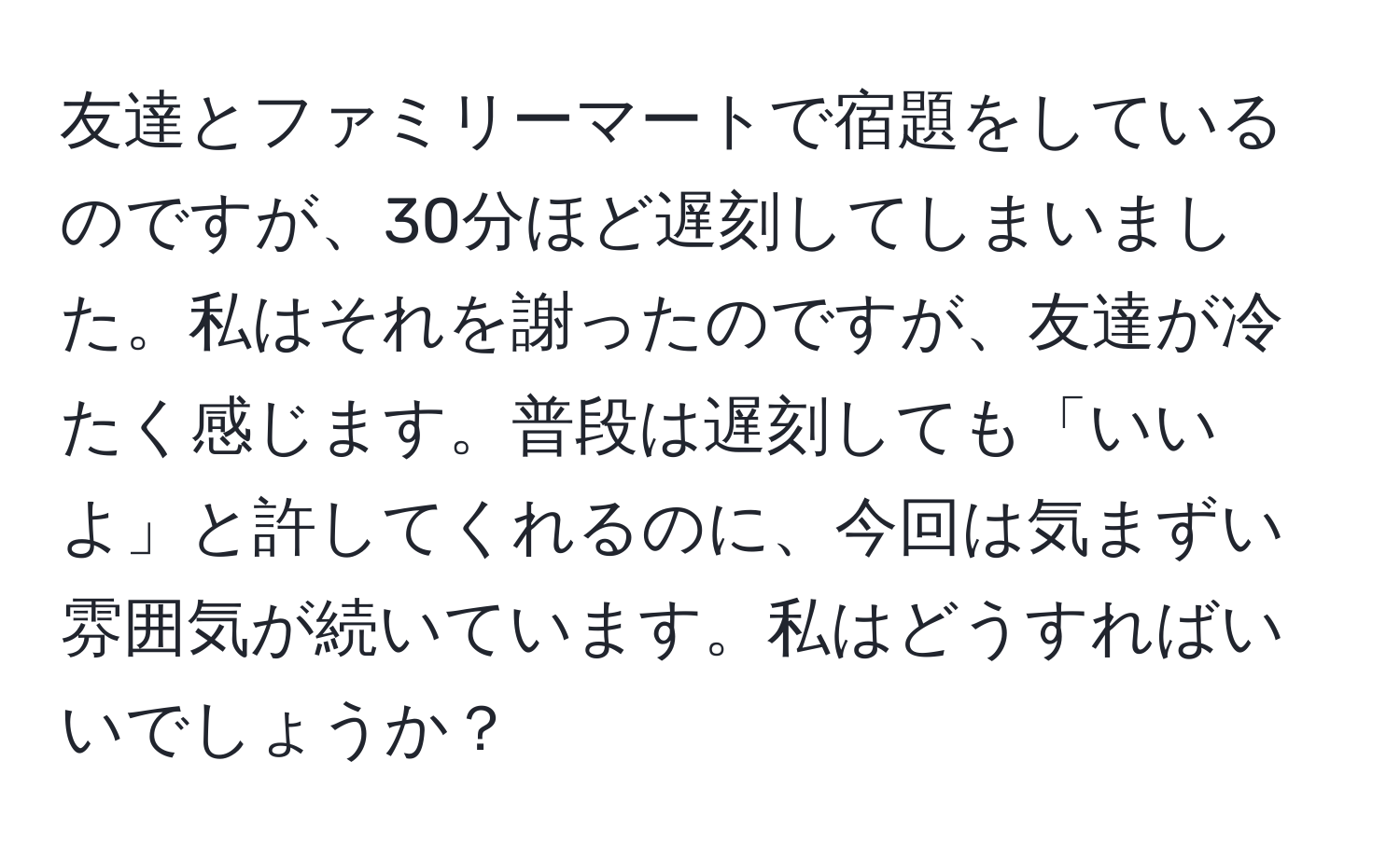 友達とファミリーマートで宿題をしているのですが、30分ほど遅刻してしまいました。私はそれを謝ったのですが、友達が冷たく感じます。普段は遅刻しても「いいよ」と許してくれるのに、今回は気まずい雰囲気が続いています。私はどうすればいいでしょうか？