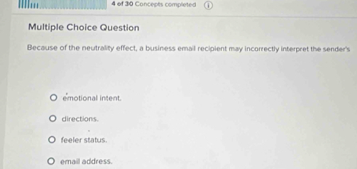 of 30 Concepts completed
Multiple Choice Question
Because of the neutrality effect, a business email recipient may incorrectly interpret the sender's
emotional intent.
directions.
feeler status.
email address.