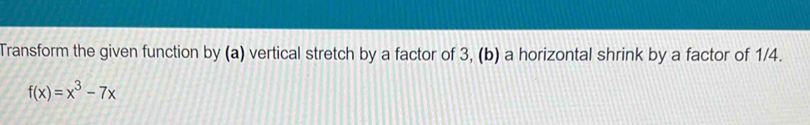 Transform the given function by (a) vertical stretch by a factor of 3, (b) a horizontal shrink by a factor of 1/4.
f(x)=x^3-7x