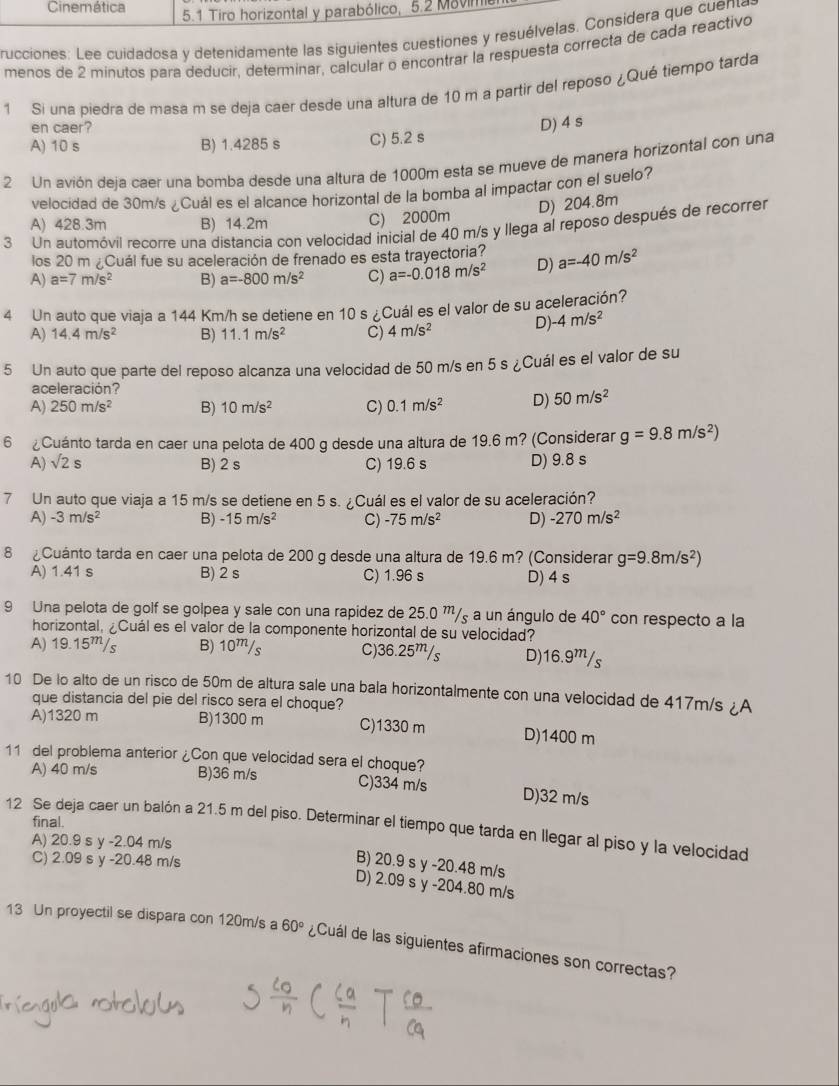 Cinemática  5.1 Tiro horizontal y parabólico, 5.2 Movin
rucciones: Lee cuidadosa y detenidamente las siguientes cuestiones y resuélvelas. Considera que cuent
menos de 2 minutos para deducir, determinar, calcular o encontrar la respuesta correcta de cada reactivo
1 Si una piedra de masa m se deja caer desde una altura de 10 m a partir del reposo ¿Qué tiempo tarda
en caer?
A) 10 s B) 1.4285 s C) 5.2 s D) 4 s
2 Un avión deja caer una bomba desde una altura de 1000m esta se mueve de manera horizontal con una
velocidad de 30m/s ¿Cuál es el alcance horizontal de la bomba al impactar con el suelo?
D) 204.8m
A) 428.3m B) 14.2m C) 2000m
3 Un automóvil recorre una distancia con velocidad inicial de 40 m/s y llega al reposo después de recorrer
los 20 m ¿Cuál fue su aceleración de frenado es esta trayectoria?
A) a=7m/s^2 B) a=-800m/s^2 C) a=-0.018m/s^2 D) a=-40m/s^2
4 Un auto que viaja a 144 Km/h se detiene en 10 s ¿Cuál es el valor de su aceleración?
A) 14.4m/s^2 B) 11.1m/s^2 C) 4m/s^2 D) -4m/s^2
5 Un auto que parte del reposo alcanza una velocidad de 50 m/s en 5 s ¿Cuál es el valor de su
aceleración?
A) 250m/s^2 B) 10m/s^2 C) 0.1m/s^2 D) 50m/s^2
6 ¿Cuánto tarda en caer una pelota de 400 g desde una altura de 19.6 m? (Considerar g=9.8m/s^2)
A) sqrt(2)s B) 2 s C) 19.6 s D) 9.8 s
7 Un auto que viaja a 15 m/s se detiene en 5 s. ¿Cuál es el valor de su aceleración?
A) -3m/s^2 B) -15m/s^2 C) -75m/s^2 D) -270m/s^2
8 ¿Cuánto tarda en caer una pelota de 200 g desde una altura de 19.6 m? (Considerar g=9.8m/s^2)
A) 1.41 s B) 2 s C) 1.96 s D) 4 s
9 Una pelota de golf se golpea y sale con una rapidez de 25.0 '/, a un ángulo de 40° con respecto a la
horizontal, ¿Cuál es el valor de la componente horizontal de su velocidad?
A) 19.15m/s B) 10m/s C)36.25”/s D)16.9m/s
10 De lo alto de un risco de 50m de altura sale una bala horizontalmente con una velocidad de 417m/s ¿A
que distancia del pie del risco sera el choque?
A)1320 m B)1300 m C)1330 m D)1400 m
11 del problema anterior ¿Con que velocidad sera el choque?
A) 40 m/s B)36 m/s C)334 m/s D)32 m/s
final.
12 Se deja caer un balón a 21.5 m del piso. Determinar el tiempo que tarda en llegar al piso y la velocidad
A) 20.9 s y -2.04 m/s
C) 2.09 s y -20.48 m/s
B) 20.9 s y -20.48 m/s
D) 2.09 s y -204.80 m/s
13 Un proyectil se dispara con 120m/s a 60° ¿Cuál de las siguientes afirmaciones son correctas?