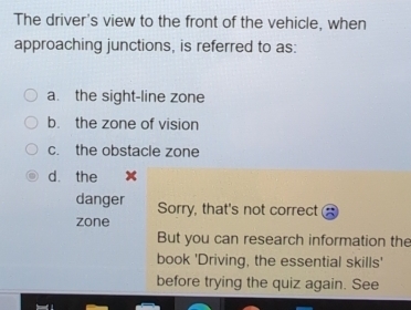 The driver's view to the front of the vehicle, when
approaching junctions, is referred to as:
a. the sight-line zone
b. the zone of vision
c. the obstacle zone
dà the
danger Sorry, that's not correct
zone
But you can research information the
book 'Driving, the essential skills'
before trying the quiz again. See