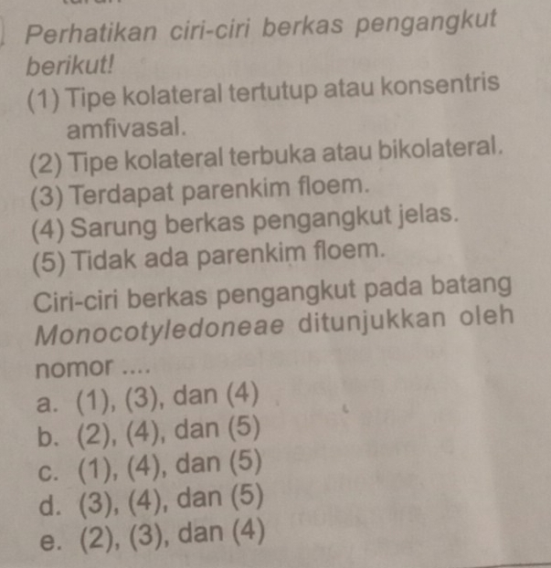 Perhatikan ciri-ciri berkas pengangkut
berikut!
(1) Tipe kolateral tertutup atau konsentris
amfivasal.
(2) Tipe kolateral terbuka atau bikolateral.
(3) Terdapat parenkim floem.
(4) Sarung berkas pengangkut jelas.
(5) Tidak ada parenkim floem.
Ciri-ciri berkas pengangkut pada batang
Monocotyledoneae ditunjukkan oleh
nomor ....
a. (1), (3), dan (4)
b. (2), (4), dan (5)
c. (1), (4), dan (5)
d. (3), (4), dan (5)
e. (2), ^circ  (3) , dan (4)