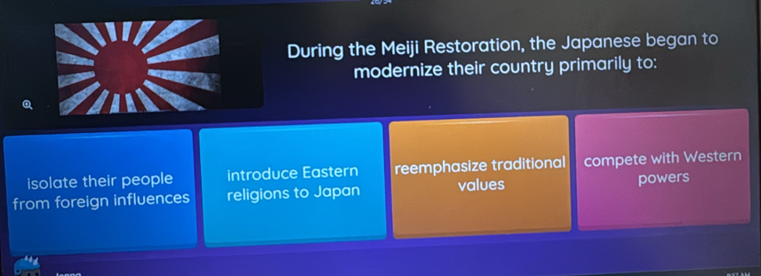 During the Meiji Restoration, the Japanese began to
modernize their country primarily to:
isolate their people introduce Eastern reemphasize traditional compete with Western
from foreign influences religions to Japan values powers