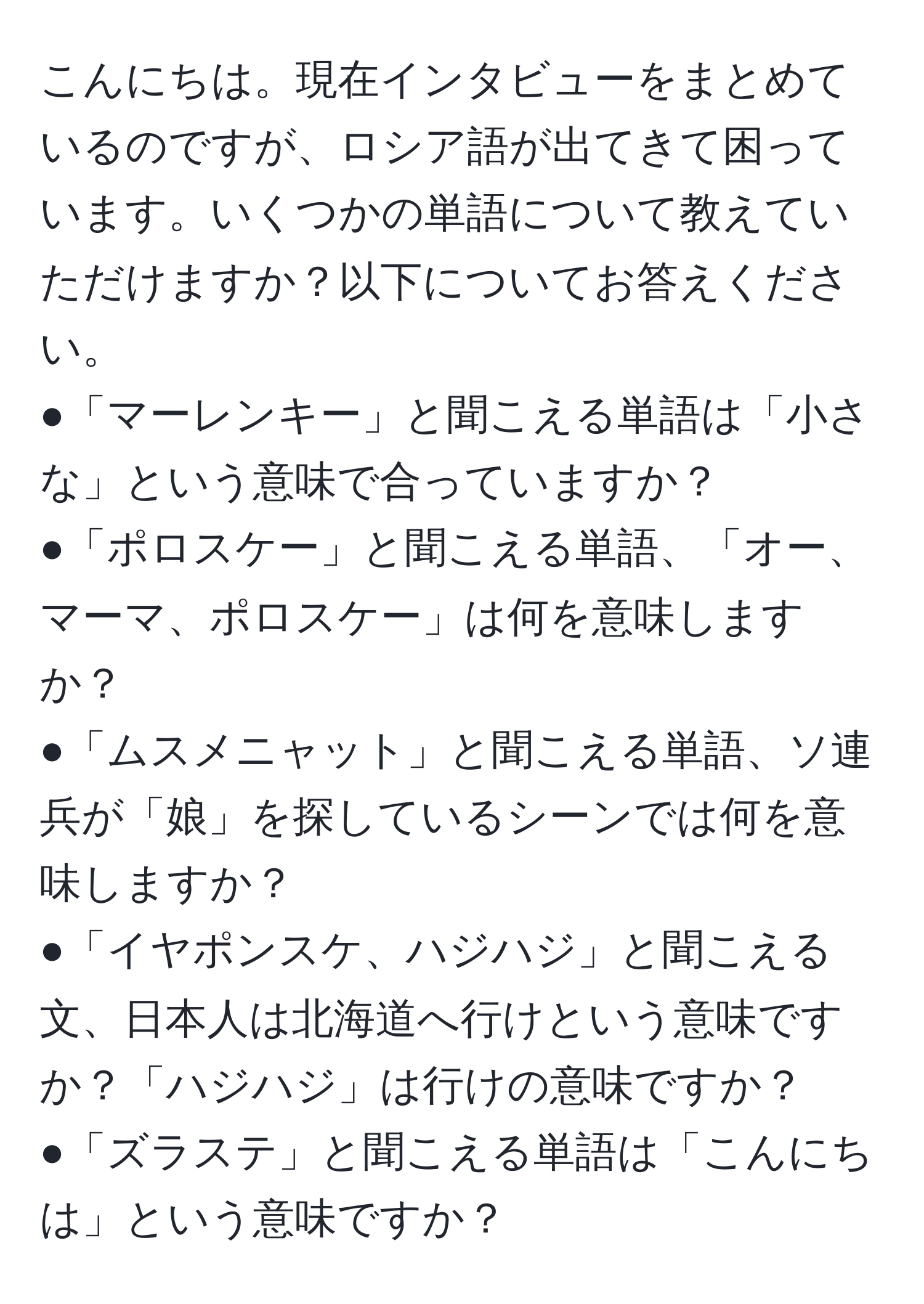 こんにちは。現在インタビューをまとめているのですが、ロシア語が出てきて困っています。いくつかの単語について教えていただけますか？以下についてお答えください。  
●「マーレンキー」と聞こえる単語は「小さな」という意味で合っていますか？  
●「ポロスケー」と聞こえる単語、「オー、マーマ、ポロスケー」は何を意味しますか？  
●「ムスメニャット」と聞こえる単語、ソ連兵が「娘」を探しているシーンでは何を意味しますか？  
●「イヤポンスケ、ハジハジ」と聞こえる文、日本人は北海道へ行けという意味ですか？「ハジハジ」は行けの意味ですか？  
●「ズラステ」と聞こえる単語は「こんにちは」という意味ですか？