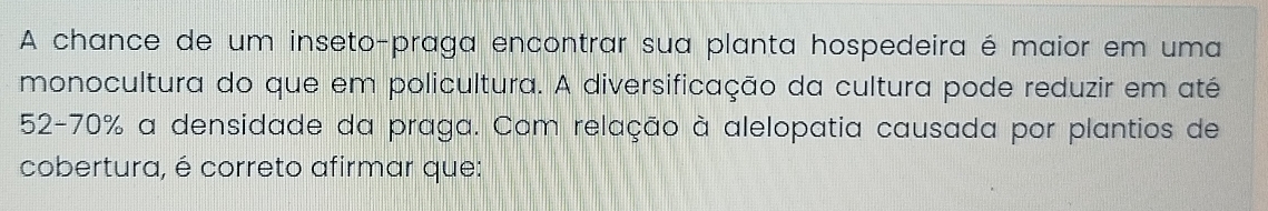 A chance de um inseto-praga encontrar sua planta hospedeira é maior em uma 
monocultura do que em policultura. A diversificação da cultura pode reduzir em até
52-70% a densidade da praga. Com relação à alelopatia causada por plantios de 
cobertura, é correto afirmar que: