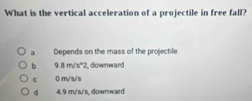 What is the vertical acceleration of a projectile in free fall?
a Depends on the mass of the projectile
b 9.8m/s^(wedge)2 downward
C 0 m/s/s
d 4.9 m/s/s, downward