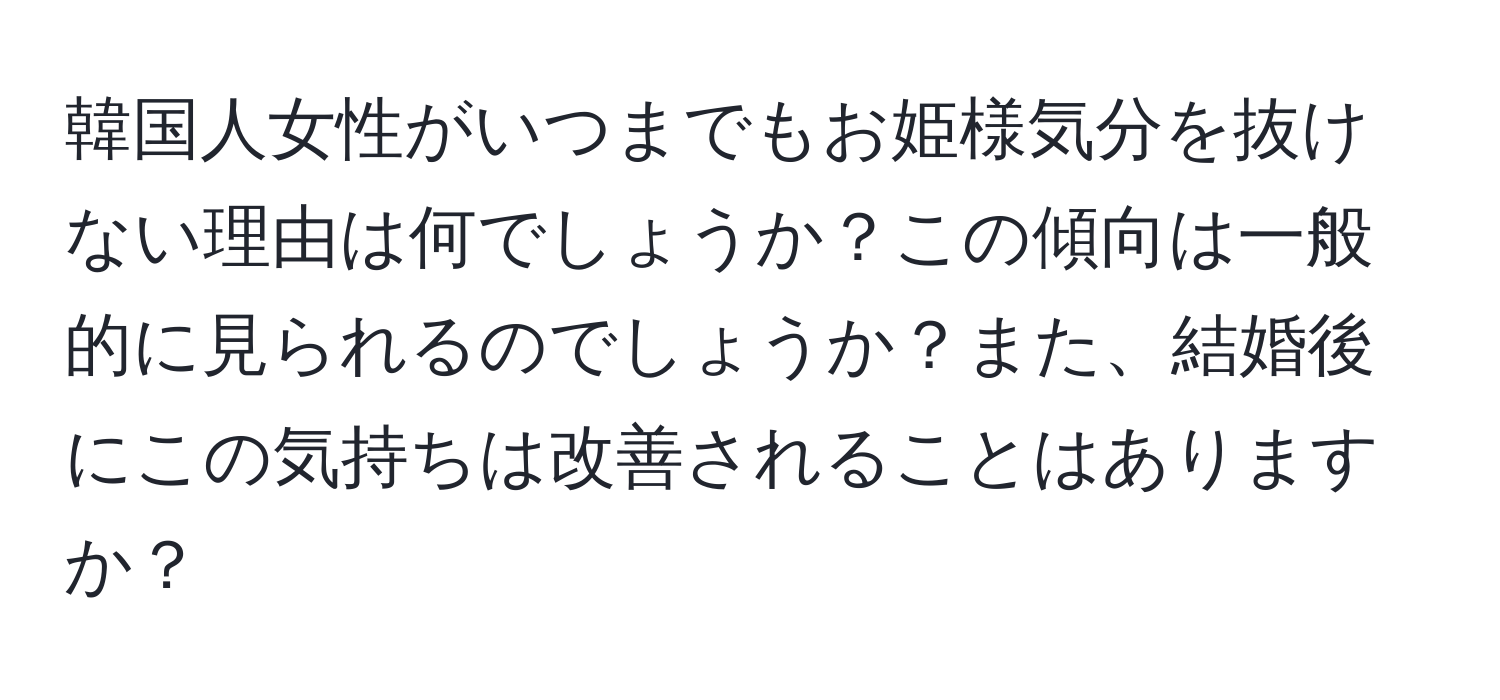 韓国人女性がいつまでもお姫様気分を抜けない理由は何でしょうか？この傾向は一般的に見られるのでしょうか？また、結婚後にこの気持ちは改善されることはありますか？