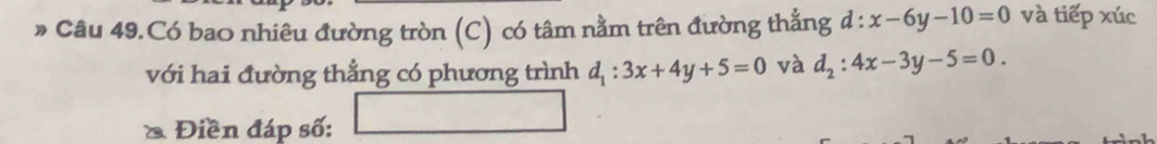 » Câu 49.Có bao nhiêu đường tròn (C) có tâm nằm trên đường thẳng d:x-6y-10=0 và tiếp xúc 
với hai đường thẳng có phương trình d_1:3x+4y+5=0 và d_2:4x-3y-5=0. 
1 
& Điền đáp số: 
_ 