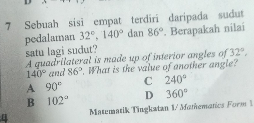 Sebuah sisi empat terdiri daripada sudut
pedalaman 32°, 140° dan 86°. Berapakah nilai
satu lagi sudut?
A quadrilateral is made up of interior angles of 32°,
140° and 86°. What is the value of another angle?
C 240°
A 90°
B 102°
D 360°
4 Matematik Tingkatan 1/ Mathematics Form 1