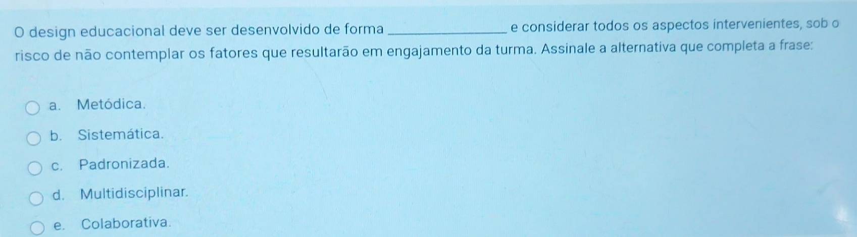 design educacional deve ser desenvolvido de forma _e considerar todos os aspectos intervenientes, sob o
risco de não contemplar os fatores que resultarão em engajamento da turma. Assinale a alternativa que completa a frase:
a. Metódica.
b. Sistemática.
c. Padronizada.
d. Multidisciplinar.
e. Colaborativa.