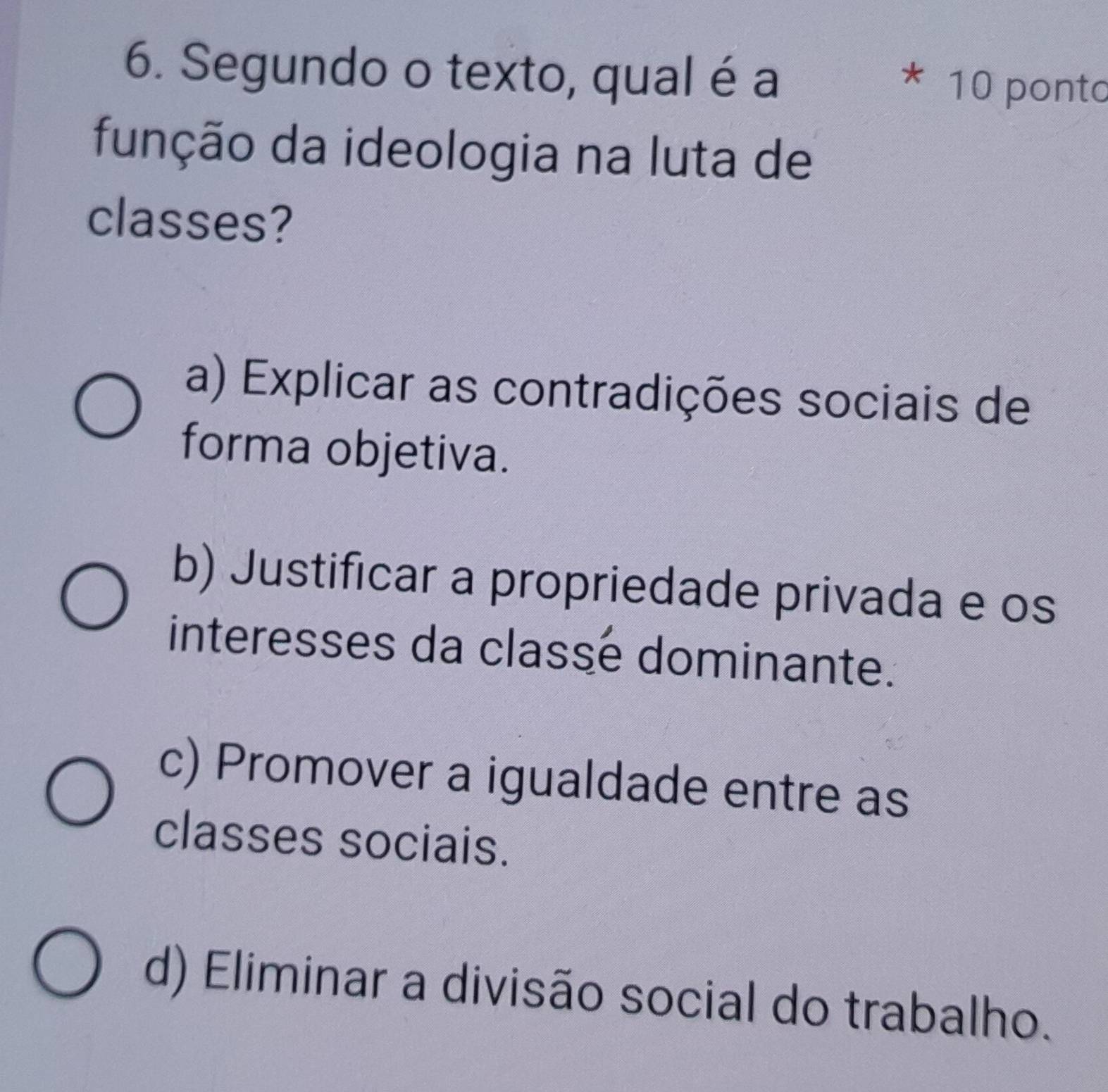 Segundo o texto, qual é a
* 10 ponto
função da ideologia na luta de
classes?
a) Explicar as contradições sociais de
forma objetiva.
b) Justificar a propriedade privada e os
interesses da classé dominante.
c) Promover a igualdade entre as
classes sociais.
d) Eliminar a divisão social do trabalho.