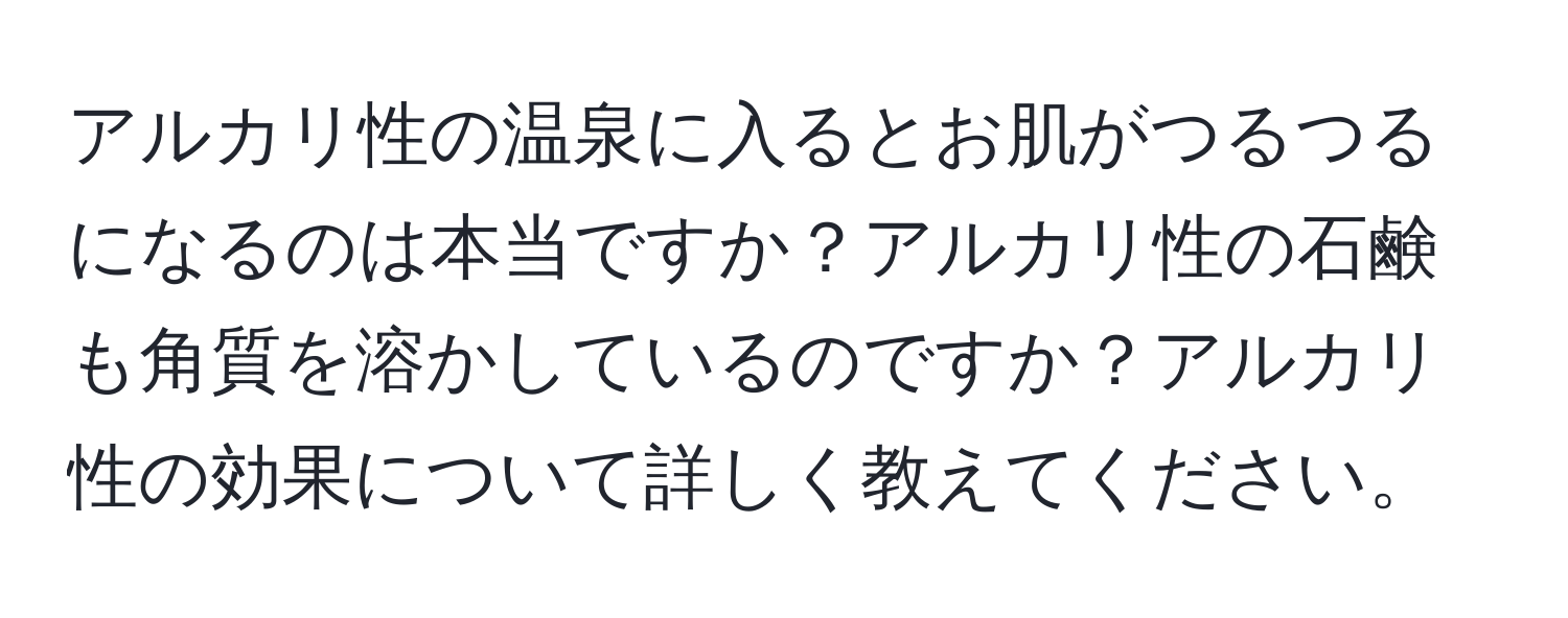 アルカリ性の温泉に入るとお肌がつるつるになるのは本当ですか？アルカリ性の石鹸も角質を溶かしているのですか？アルカリ性の効果について詳しく教えてください。