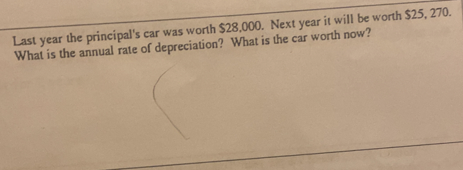 Last year the principal's car was worth $28,000. Next year it will be worth $25, 270. 
What is the annual rate of depreciation? What is the car worth now?