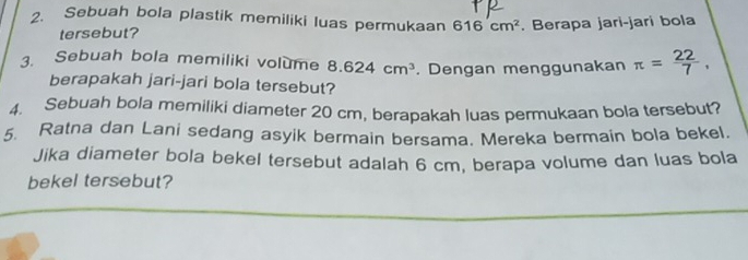 Sebuah bola plastik memiliki luas permukaan 616cm^2. Berapa jari-jari bola 
tersebut? 
3. Sebuah bola memiliki volume 8.624cm^3. Dengan menggunakan π = 22/7 , 
berapakah jari-jari bola tersebut? 
4. Sebuah bola memiliki diameter 20 cm, berapakah luas permukaan bola tersebut? 
5. Ratna dan Lani sedang asyik bermain bersama. Mereka bermain bola bekel. 
Jika diameter bola bekel tersebut adalah 6 cm, berapa volume dan luas bola 
bekel tersebut?