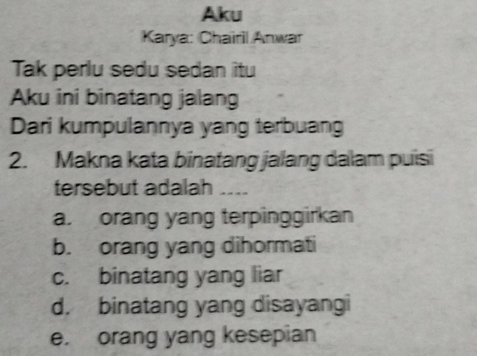 Aku
Karya: Chairil Anwar
Tak perlu sedu sedan itu
Aku ini binatang jalang
Dari kumpulannya yang terbuang
2. Makna kata binatang jalang dalam puisi
tersebut adalah ....
a. orang yang terpinggirkan
b. orang yang dihormati
c. binatang yang liar
d. binatang yang disayangi
e. orang yang kesepian