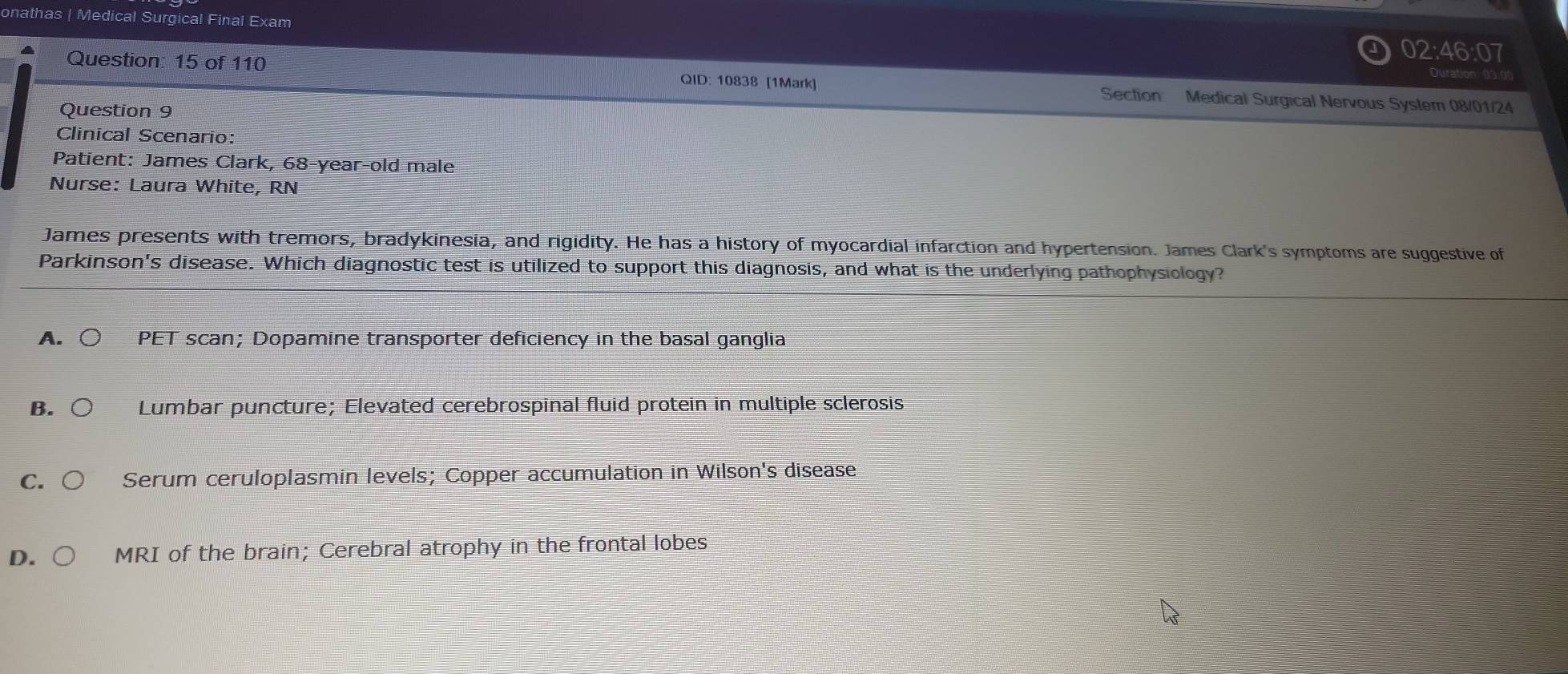 onathas | Medical Surgical Final Exam
02:46:07 
Duration: 03:00
Question: 15 of 110 QID: 10838 [1Mark] Section Medical Surgical Nervous System 08/01/24
Question 9
Clinical Scenario:
Patient: James Clark, 68 -year-old male
Nurse: Laura White, RN
James presents with tremors, bradykinesia, and rigidity. He has a history of myocardial infarction and hypertension. James Clark's symptoms are suggestive of
Parkinson's disease. Which diagnostic test is utilized to support this diagnosis, and what is the underlying pathophysiology?
A. PET scan; Dopamine transporter deficiency in the basal ganglia
B. Lumbar puncture; Elevated cerebrospinal fluid protein in multiple sclerosis
C. Serum ceruloplasmin levels; Copper accumulation in Wilson's disease
D. MRI of the brain; Cerebral atrophy in the frontal lobes