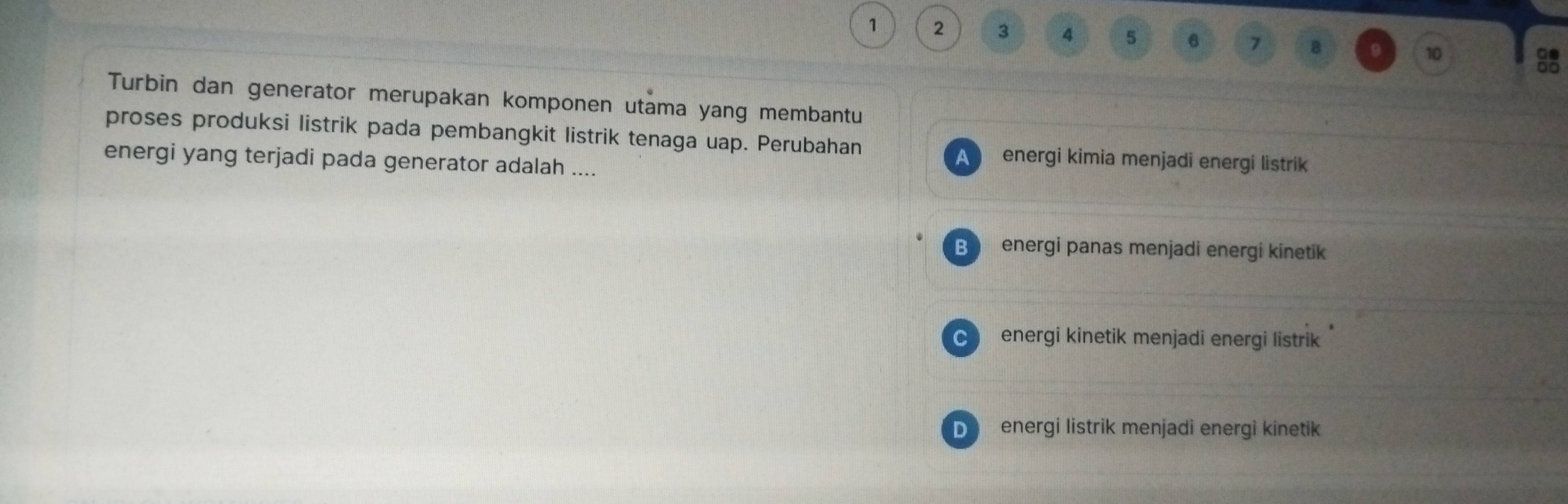 1 2 3 4 5 6 7 B 9 10

Turbin dan generator merupakan komponen utama yang membantu
proses produksi listrik pada pembangkit listrik tenaga uap. Perubahan energi kimia menjadi energi listrik
energi yang terjadi pada generator adalah ....
A
B energi panas menjadi energi kinetik
C energi kinetik menjadi energi listrik
D energi listrik menjadi energi kinetik