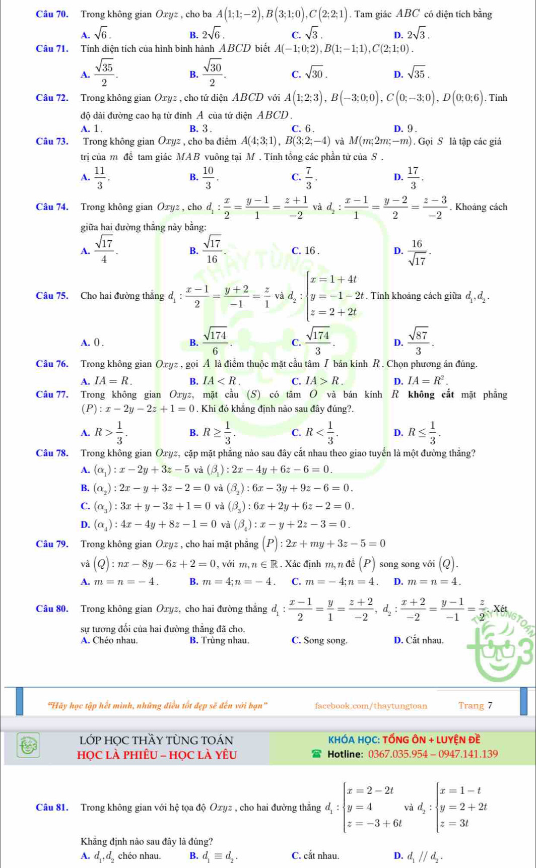 Trong không gian Oxyz , cho ba A(1;1;-2),B(3;1;0),C(2;2;1). Tam giác ABC có diện tích bằng
A. sqrt(6). B. 2sqrt(6). C. sqrt(3). 2sqrt(3).
D.
Câu 71. Tính diện tích của hình bình hành ABCD biết A(-1;0;2),B(1;-1;1),C(2;1;0).
A.  sqrt(35)/2 .  sqrt(30)/2 .
B.
C. sqrt(30). D. sqrt(35).
Câu 72. Trong không gian Oxyz * , cho tứ diện ABCD với A(1;2;3),B(-3;0;0),C(0;-3;0),D(0;0;6). Tính
độ dài đường cao hạ từ đỉnh A của tứ diện ABCD .
A. 1. B. 3 . C. 6 . D. 9 .
Câu 73. Trong không gian Ōxyz , cho ba điểm A(4;3;1),B(3;2;-4) và M(m;2m;-m).  Gọi S là tập các giá
trị của m đề tam giác MAB vuông tại M . Tính tổng các phần tử của S .
A.  11/3 .  10/3 .  7/3 .  17/3 .
B.
C.
D.
Câu 74. Trong không gian Oxyz , cho d_1: x/2 = (y-1)/1 = (z+1)/-2  và d_2: (x-1)/1 = (y-2)/2 = (z-3)/-2 . Khoảng cách
giữa hai đường thắng này bằng:
A.  sqrt(17)/4 .  sqrt(17)/16 . C. 16 . D.  16/sqrt(17) .
B.
Câu 75. Cho hai đường thăng d_1: (x-1)/2 = (y+2)/-1 = z/1  và d_2:beginarrayl x=1+4t y=-1-2t z=2+2tendarray. Tính khoảng cách giữa I d_1,d_
A. ( .
B.  sqrt(174)/6 .  sqrt(174)/3 .  sqrt(87)/3 .
C.
D.
Câu 76. Trong không gian Oxyz , gọi A là điểm thuộc mặt cầu tâm I bán kính R . Chọn phương án đúng.
A. IA=R. B. IA C. IA>R. D. IA=R^2.
Câu 77. Trong không gian Oxyz, mặt cầu (S) có tâm O và bán kính R không cắt mặt phẳng
(P) :x-2y-2z+1=0. Khi đó khẳng định nào sau đây đúng?.
A. R> 1/3 . R≥  1/3 . C. R D. R≤  1/3 .
B.
Câu 78. Trong không gian Oxyz, cặp mặt phăng nào sau đây cắt nhau theo giao tuyển là một đường thăng?
A. (alpha _1):x-2y+3z-5 và (beta _1):2x-4y+6z-6=0.
B. (alpha _2):2x-y+3z-2=0 và (beta _2):6x-3y+9z-6=0.
C. (alpha _3):3x+y-3z+1=0 và (beta _3):6x+2y+6z-2=0.
D. (alpha _4):4x-4y+8z-1=0 và (beta _4):x-y+2z-3=0.
Câu 79. Trong không gian Oxyz , cho hai mặt phẳng (P):2x+my+3z-5=0
và (Q):nx-8y-6z+2=0, ,voim,n∈ R. Xác định m, n đề (P) song song với (Q).
A. m=n=-4. B. m=4;n=-4. C. m=-4;n=4 D. m=n=4.
Câu 80. Trong không gian Ōxyz, cho hai đường thăng d_1: (x-1)/2 = y/1 = (z+2)/-2 ,d_2: (x+2)/-2 = (y-1)/-1 = z/2 .x6t
sự tương đối của hai đường thăng đã cho.
A. Chéo nhau. B. Trùng nhau. C. Song song. D. Cắt nhau.
"Hãy học tập hết mình, những điều tốt đẹp sẽ đến với bạn' facebook.com/thaytungtoan Trang 7
LỚP HỌC THY TỦNG TOÁN  KHÓA HỌC: TỐNG ÔN + LUYỆN Đề
họC là phiÊU - họC là yêu Hotline: 0367.035.954 - 0947.141.139
Câu 81. Trong không gian với hệ tọa độ Oxyz , cho hai đường thắng d_1:beginarrayl x=2-2t y=4 z=-3+6tendarray. .d_2:beginarrayl x=1-t y=2+2t z=3tendarray.
Khẳng định nào sau đây là đúng?
A. d_1,d_2 chéo nhau. B. d_1equiv d_2. C. cắt nhau. D. d_1parallel d_2.