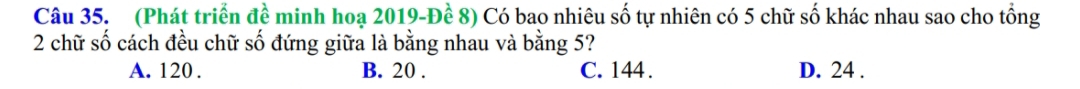 (Phát triển đề minh hoạ 2019 -Đề 8) Có bao nhiêu số tự nhiên có 5 chữ số khác nhau sao cho tổng
2 chữ số cách đều chữ số đứng giữa là bằng nhau và bằng 5?
A. 120. B. 20. C. 144. D. 24.