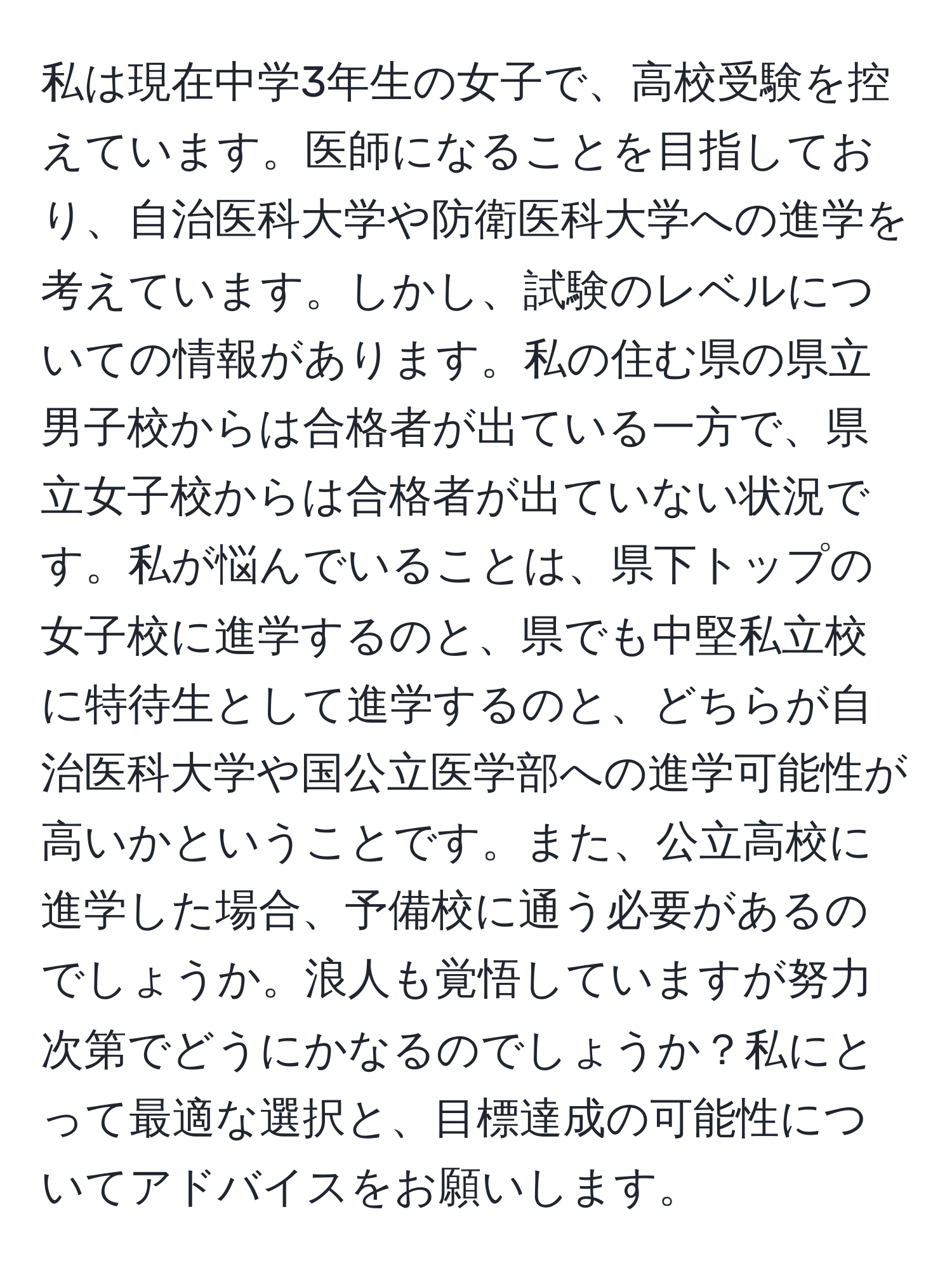 私は現在中学3年生の女子で、高校受験を控えています。医師になることを目指しており、自治医科大学や防衛医科大学への進学を考えています。しかし、試験のレベルについての情報があります。私の住む県の県立男子校からは合格者が出ている一方で、県立女子校からは合格者が出ていない状況です。私が悩んでいることは、県下トップの女子校に進学するのと、県でも中堅私立校に特待生として進学するのと、どちらが自治医科大学や国公立医学部への進学可能性が高いかということです。また、公立高校に進学した場合、予備校に通う必要があるのでしょうか。浪人も覚悟していますが努力次第でどうにかなるのでしょうか？私にとって最適な選択と、目標達成の可能性についてアドバイスをお願いします。