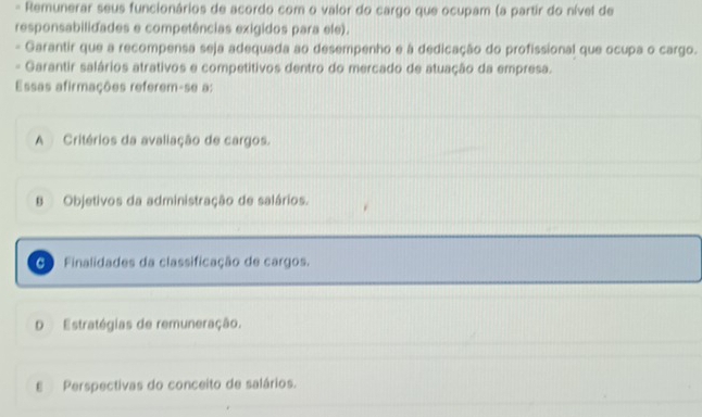 Remunerar seus funcionários de acordo com o valor do cargo que ocupam (a partir do nível de
responsabilidades e competências exigidos para ele).
Garantir que a recompensa seja adequada ao desempenho e à dedicação do profissional que ocupa o cargo.
- Garantir salários atrativos e competitivos dentro do mercado de atuação da empresa.
Essas afirmações referem-se a:
A Critérios da avaliação de cargos.
B Objetivos da administração de salários.
C Finalidades da classificação de cargos.
D Estratégias de remuneração.
E Perspectivas do conceito de salários.