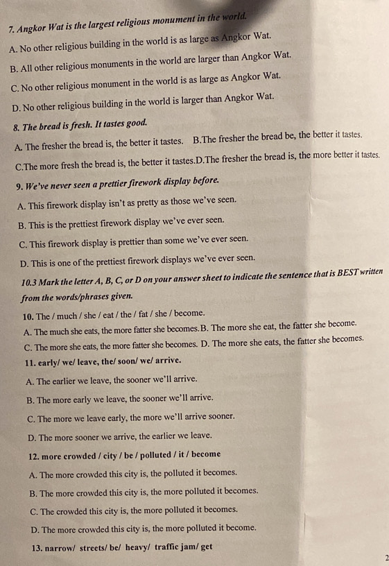 Angkor Wat is the largest religious monument in the world.
A. No other religious building in the world is as large as Angkor Wat.
B. All other religious monuments in the world are larger than Angkor Wat.
C. No other religious monument in the world is as large as Angkor Wat.
D. No other religious building in the world is larger than Angkor Wat.
8. The bread is fresh. It tastes good.
A. The fresher the bread is, the better it tastes. B.The fresher the bread be, the better it tastes.
C.The more fresh the bread is, the better it tastes.D.The fresher the bread is, the more better it tastes.
9. We’ve never seen a prettier firework display before.
A. This firework display isn’t as pretty as those we’ve seen.
B. This is the prettiest firework display we’ve ever seen.
C. This firework display is prettier than some we’ve ever seen.
D. This is one of the prettiest firework displays we’ve ever seen.
10.3 Mark the letter A, B, C, or D on your answer sheet to indicate the sentence that is BEST written
from the words/phrases given.
10. The / much / she / eat / the / fat / she / become.
A. The much she eats, the more fatter she becomes.B. The more she eat, the fatter she become.
C. The more she eats, the more fatter she becomes. D. The more she eats, the fatter she becomes.
11. early/ we/ leave, the/ soon/ we/ arrive.
A. The earlier we leave, the sooner we'll arrive.
B. The more early we leave, the sooner we’ll arrive.
C. The more we leave early, the more we’ll arrive sooner.
D. The more sooner we arrive, the earlier we leave.
12. more crowded / city / be / polluted / it / become
A. The more crowded this city is, the polluted it becomes.
B. The more crowded this city is, the more polluted it becomes.
C. The crowded this city is, the more polluted it becomes.
D. The more crowded this city is, the more polluted it become.
13. narrow/ streets/ be/ heavy/ traffic jam/ get
2