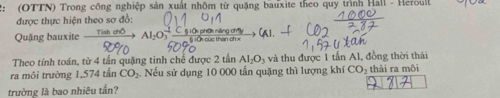 2: (OTTN) Trong công nghiệp sản xuất nhôm từ quặng bauxite theo quy trình Hall - Heroult 
được thực hiện theo sơ đồ: 
Quặng bauxite xrightarrow TinhchOAl_2O_3^((-1)frac )g(giO_hiO_3phoingingeht5iOhoicthenchx 
Theo tính toán, từ 4 tấn quặng tinh chế được 2 tần AI_2O_3 và thu được 1 tấn Al, đồng thời thải 
ra môi trường 1,574 tấn CO_2. Nếu sử dụng 10 000 tấn quặng thì lượng khí CO_2 thải ra môi 
trường là bao nhiêu tấn?