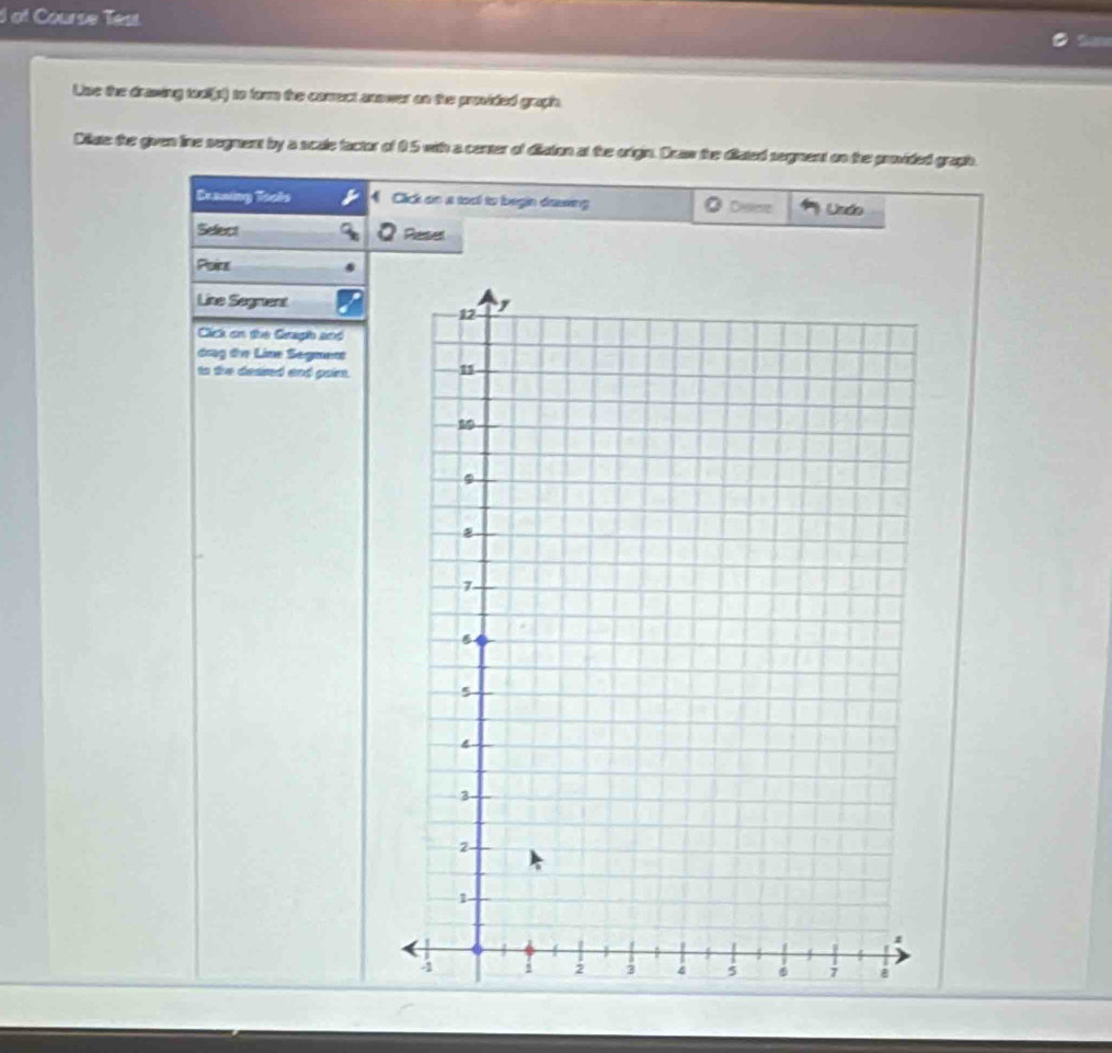 of Course Test. 
Use the drawing too(p) to form the correct anower on the provided graph. 
Ditute the given line segment by a scule factor of 0 5 with a center of diston at the orign. Draw the disted sogment on the paoided gragh. 
Draning Tools Cick an a toxl to begin dassing Ö Dee Undo 
Select Reser 
Point 
Line Segment 
Click on the Geugl and 
drag tn Line Segment 
to the deared and paim.