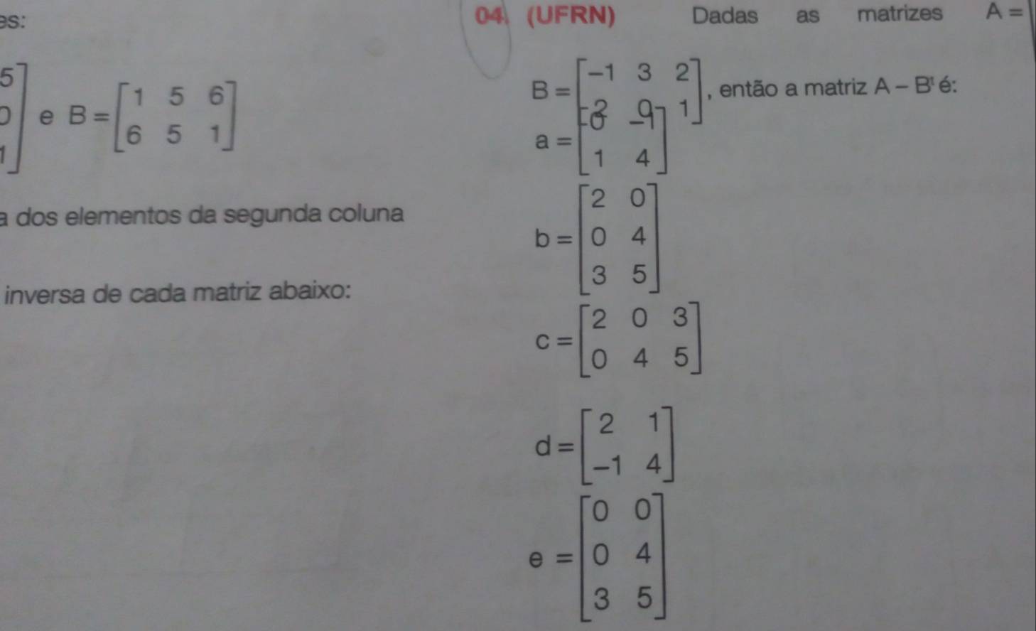 es: 04 (UFRN) Dadas as matrizes A=
beginbmatrix 5 1endbmatrix e B=beginbmatrix 1&5&6 6&5&1endbmatrix
B=beginbmatrix -1&3&2 - 0&-9 1&4endbmatrix
, então a matriz A-B^t é:
a dos elementos da segunda coluna
inversa de cada matriz abaixo:
b=beginbmatrix 2&0 0&4 3&5endbmatrix
C=beginbmatrix 2&0&3 0&4&5endbmatrix
d=beginbmatrix 2&1 -1&4endbmatrix
e=beginbmatrix 0&0 0&4 3&5endbmatrix