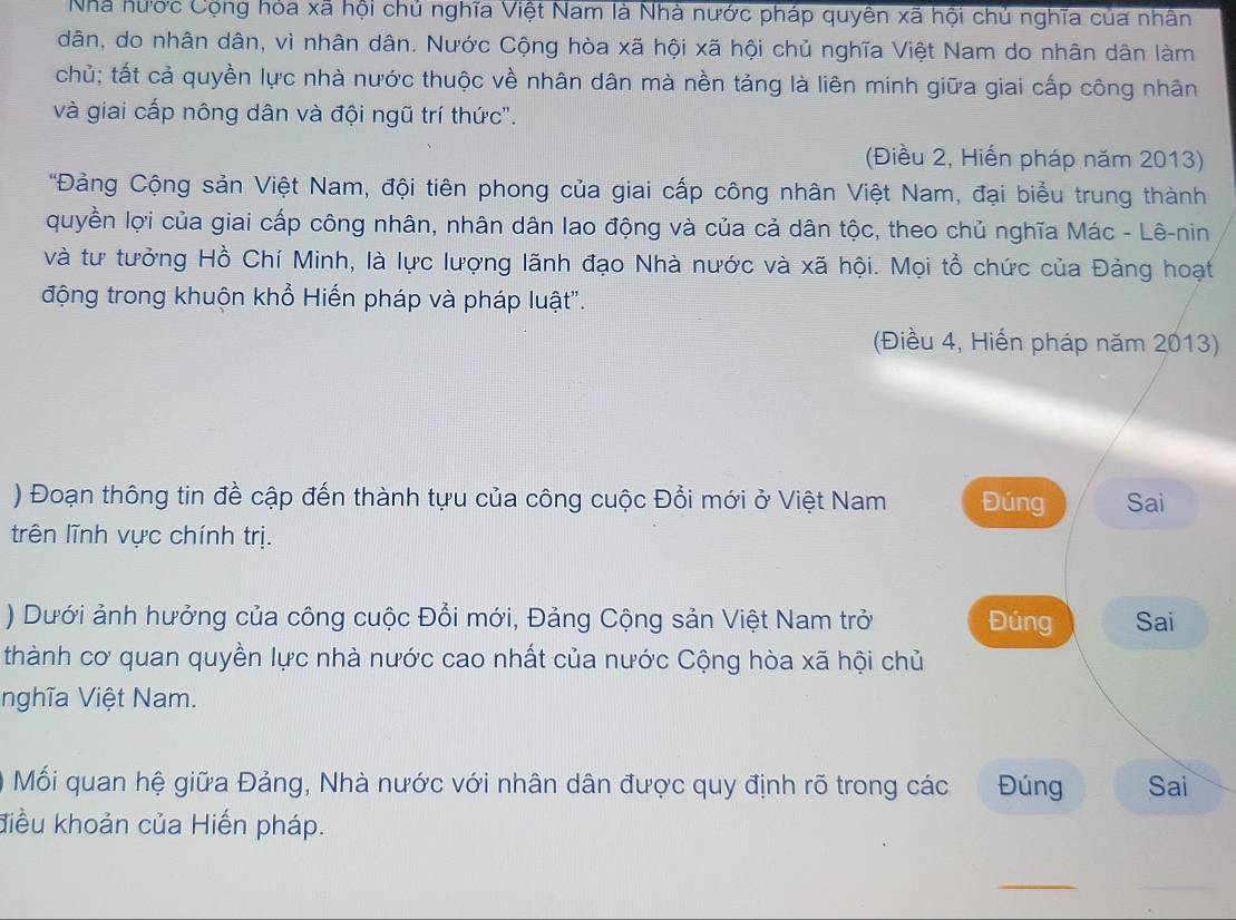 Nhà hước Cộng hỏa xã hội chủ nghĩa Việt Nam là Nhà nước pháp quyên xã hội chủ nghĩa của nhân 
dân, do nhân dân, vì nhân dân. Nước Cộng hòa xã hội xã hội chủ nghĩa Việt Nam do nhân dân làm 
chủ; tất cả quyền lực nhà nước thuộc về nhân dân mà nền tảng là liên minh giữa giai cấp công nhân 
và giai cấp nông dân và đội ngũ trí thức'. 
(Điều 2, Hiến pháp năm 2013) 
*Đảng Cộng sản Việt Nam, đội tiên phong của giai cấp công nhân Việt Nam, đại biểu trung thành 
quyền lợi của giai cấp công nhân, nhân dân lao động và của cả dân tộc, theo chủ nghĩa Mác - Lê-nin 
và tư tưởng Hồ Chí Minh, là lực lượng lãnh đạo Nhà nước và xã hội. Mọi tổ chức của Đảng hoạt 
động trong khuộn khổ Hiến pháp và pháp luật". 
(Điều 4, Hiến pháp năm 2013) 
) Đoạn thông tin đề cập đến thành tựu của công cuộc Đổi mới ở Việt Nam Đúng Sai 
trên lĩnh vực chính trị. 
) Dưới ảnh hưởng của công cuộc Đổi mới, Đảng Cộng sản Việt Nam trở Đúng Sai 
thành cơ quan quyền lực nhà nước cao nhất của nước Cộng hòa xã hội chủ 
nghĩa Việt Nam. 
Mối quan hệ giữa Đảng, Nhà nước với nhân dân được quy định rõ trong các Đúng Sai 
điều khoản của Hiến pháp. 
_