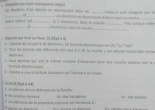 Complète les mots manquants (4pts)
Les élections d'un atome se répartissent dans les _; Celles-ci sont désignés par le
_Et _Les électrons se répartissent d'abord dans la couche_
quand celle-ci est _ (à 2 électrons), dans la couche _Puis lorsque celle
_(à_ électrons), dans la couche
_
2. Réponds par Vrai ou faux. (0,25pt x 4)
a L'atome de souple à 16 électrons. Sa formule électronique est (K)^2(L)^3(M)^5
b- Pour les atomes des éléments tels que Z≤ 18 , la couche L est saturée lorsqu'elle comp
électrons.
« Deux atomes qui ont le même nombre d'électrons dans leur couche externe ont la
formule électronique.
& L'atome a une structure lacunaire car l’atome a un noyau.
Q.C.M (0,25pt* 24)
* Le calcium est un élément de la famille :
à1- des alcalino-terreux a2- des halogènes a3- des alcalins
Les éléments de la première colonne ont tendance à :
0n gagner un électron b2- perdre un électron ba- nerdre deux élet