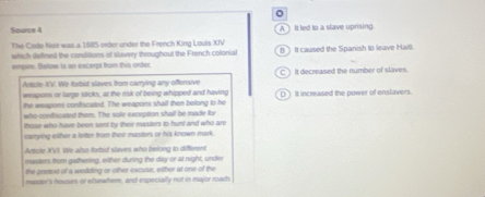 Source 4 A It led to a slave uprising.
The Crde Noit was a 1685 order under the French King Louis XIV
which defined the conditions of slavery throughout the French colonial B It caused the Spanish to leave Hai
empire. Betuw is an excerpt frum this order. C) it decreased the number of slaves.
Arscle XV. We lorbid slaves from carrying any offensive
weapons or large sacks, at the risk of being whipped and having
the weepors confiscated. The weapons shall then belong to he DIt increased the power of enslavers.
who contiscated them. The sole exception shalf be made for
those who have been sent by their masters to hunt and who are
carrying either a letter from their masters or his known mark.
Arecle XVI. We also forbid slaves who belong to different
masters from gathering, either during the day or at night, under
the preext of a wedding or other excuse, either at one of the
mast's housurs or elswwhere, and especially not in major roach