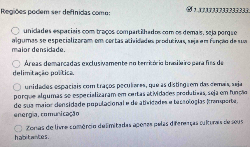 Regiões podem ser definidas como:
1.3333333333333333
unidades espaciais com traços compartilhados com os demais, seja porque
algumas se especializaram em certas atividades produtivas, seja em função de sua
maior densidade.
Áreas demarcadas exclusivamente no território brasileiro para fins de
delimitação política.
unidades espaciais com traços peculiares, que as distinguem das demais, seja
porque algumas se especializaram em certas atividades produtivas, seja em função
de sua maior densidade populacional e de atividades e tecnologias (transporte,
energia, comunicação
Zonas de livre comércio delimitadas apenas pelas diferenças culturais de seus
habitantes.