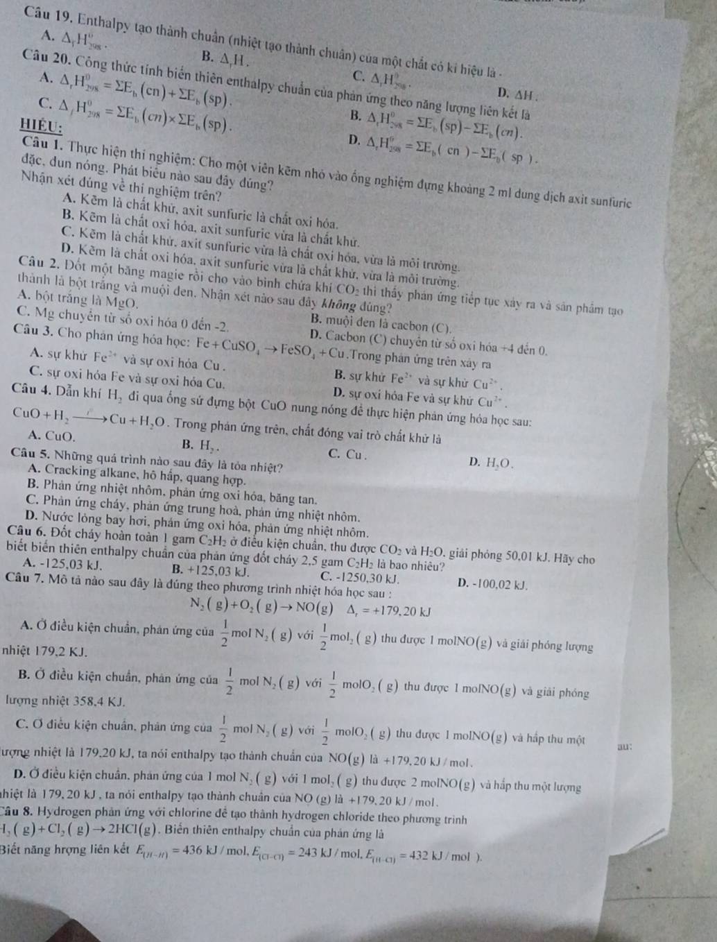 Enthalpy tạo thành chuẩn (nhiệt tạo thành chuân) của một chất có ki hiệu là -
A. △ _fH_(2008)^o. B. ∆,H . △ _1H_(200)°.
A. △ _rH_(298)^0=sumlimits E_h(cn)+sumlimits E_b(sp).
C.
Câu 20. Công thức tính biển thiên enthalpy chuẩn của phản 6 năng lượng liên kết là
C.
HiÉU: △ _fH_(298)^0=sumlimits E_b(cn)* sumlimits E_b(sp).
D. ∆H .
B. △ _1H_(298)^0=sumlimits E_b(sp)-sumlimits E_b(cn).
D. △ _rH_(208)^6=sumlimits E_b(cn)-sumlimits E_b(sp).
đặc, dun nóng. Phát biểu nào sau đây đúng?
Câu 1. Thực hiện thí nghiệm: Cho một viên kẽm nhỏ vào ống nghiệm đựng khoảng 2 ml dung dịch axit sunfuric
Nhận xét đúng về thị nghiệm trên?
A. Kẽm là chất khử, axit sunfuric là chất oxi hóa.
B. Kẽm là chất oxi hóa, axit sunfuric vừa là chất khử.
C. Kẽm là chất khứ, axit sunfuric vừa là chất oxi hóa, vừa là môi trường.
D. Kẽm là chất oxi hóa, axit sunfurie vừa là chất khử, vừa là môi trường.
Câu 2. Đốt một băng magie rồi cho vào bình chứa khí CO₂ thì thấy phán ứng tiếp tục xảy ra và sản phẩm tạo
thành là bột trắng và muội đen. Nhận xét nào sau đây không đùng?
A. bột trắng là MgO.
B. muội đen là cacbon (C).
C. Mg chuyển từ số oxi hóa 0 đến -2. D. Cacbon (C) chuyển từ số oxi hóa +4 đến 0.
Câu 3. Cho phản ứng hóa học: Fe+CuSO_4to FeSO_4+Cu.Trong phân ứng trên xây ra
A. sự khử F_c ** và sự oxi hóa Cu . B. sự khử Fe^(2+) và sự khử Cu^(2+)
C. sự oxi hóa Fe và sự oxi hỏa Cu. D. sự oxi hóa Fe và sự khử Cu^(2+)
Câu 4. Dẫn khí H_2 đi qua ống sứ đựng bột CuO nung nóng để thực hiện phản ứng hỏa học sau:
CuO+H_2 Cu+H_2O. Trong phán ứng trên, chất đóng vai trò chất khử là
B. H_2.
A. CuO. C. Cu . D. H_2O.
Câu 5. Những quá trình nào sau đây là tỏa nhiệt?
A. Cracking alkane, hô hấp, quang hợp.
B. Phản ứng nhiệt nhôm, phản ứng oxỉ hóa, băng tan.
C. Phản ứng cháy, phản ứng trung hoà, phản ứng nhiệt nhôm.
D. Nước lỏng bay hơi, phản ứng oxi hóa, phản ứng nhiệt nhôm.
Câu 6. Đốt cháy hoàn toàn 1 gam C_2H_2 ở điều kiện chuân, thu được CO_2 và H_2O. giải phỏng 50,01 kJ. Hãy cho
biết biến thiên enthalpy chuẩn của phản ứng đốt cháy 2,5 gam C₂H₂ là bao nhiêu?
A. -125,03 kJ. B. +125. 3kJ C. -1250,30 kJ. D. -100,02 kJ.
Câu 7. Mô tả nào sau đây là đúng theo phương trình nhiệt hóa học sau :
N_2(g)+O_2(g)to NO(g) △ _r=+179,20kJ
A. Ở điều kiện chuẩn, phán ứng của  1/2  mol N_2(g) với  1/2 mol_2 _2(g) ) thu được 1 molNO(g) và giải phóng lượng
nhiệt 179,2 KJ.
B. Ở điều kiện chuẩn, phản ứng của  1/2 molN_2(g) với  1/2 molO_2(g) thu được 1moINO(g) ) và giải phóng
lượng nhiệt 358,4 KJ.
C. Ơ điều kiện chuẩn, phản ứng của  1/2 molN_2(g) với  1/2 molO_2(g) thu được 1molNO(g) và hấp thu một au:
đượng nhiệt là 179,20 kJ, ta nói enthalpy tạo thành chuẩn của NO(g) la+179,20kJ mol .
D. Ở điều kiện chuẩn, phản ứng của 1 mol N_2(g) với 1 mol (g) thu được 2molNO(g) và hắp thu một lượng
hiệt là 179, 20 kJ , ta nói enthalpy tạo thành chuẩn của NO(g)la+179.20kJ/r nol .
Câu 8. Hydrogen phản ứng với chlorine để tạo thành hydrogen chloride theo phương trình
H_2(g)+Cl_2(g)to 2HCI(g). Biến thiên enthalpy chuẩn của phán ứng là
Biết năng hrợng liên kết E_(H-H)=436kJ/mol,E_(Cl-Cl)=243kJ/ mol. E_(H-Cl)=432kJ/mol).