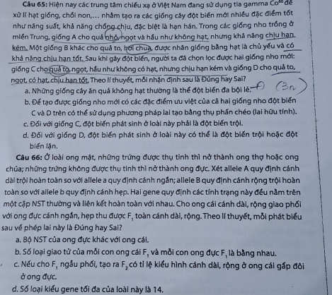 Hiện nay các trung tâm chiếu xa ở Việt Nam đang sử dụng tia gamma Co^(60) dề
xử lí hạt giống, chồi non,... nhằm tạo ra các giống cây đột biển mới nhiều đặc điểm tốt
như năng suất, khả năng chống chịu, đặc biệt là hạn hán. Trong các giống nho trồng ở
miền Trung, giống A cho quả nhỏ, ngọt và hầu như không hạt, nhưng khả năng chịu han
kém. Một giống B khác cho quả to, hơi chua, được nhân giống bằng hạt là chủ yếu và có
khả năng chịu hạn tốt. Sau khi gây đột biến, người ta đã chọn lọc được hai giống nho mới:
giống C cho quả to, ngọt, hầu như không có hạt, nhưng chịu hạn kém và giống D cho quả to,
ngọt, có hạt, chịu hạn tốt, Theo lí thuyết, mỗi nhận định sau là Đúng hay Sai?
a. Những giống cây ăn quả không hạt thường là thể đột biển đa bội lẻ:
b. Để tạo được giống nho mới có các đặc điểm ưu việt của cả hai giống nho đột biển
C và D trên có thể sử dụng phương pháp lai tạo bằng thụ phần chéo (lai hữu tính).
c. Đối với giống C, đột biến phát sinh ở loài này phải là đột biến trội.
d. Đối với giống D, đột biến phát sinh ở loài này có thể là đột biến trội hoặc đột
biến lặn,
Câu 66: Ở loài ong mật, những trứng được thụ tinh thì nở thành ong thợ hoặc ong
chúa; những trứng không được thụ tinh thì nở thành ong đực. Xét allele A quy định cánh
dài trội hoàn toàn so với allele a quy định cánh ngắn; allele B quy định cánh rộng trội hoàn
toàn so với allele b quy định cánh hẹp. Hai gene quy định các tính trạng này đều nằm trên
một cặp NST thường và liên kết hoàn toàn với nhau. Cho ong cái cánh dài, rộng giao phối
với ong đực cánh ngắn, hẹp thu được F, toàn cánh dài, rộng. Theo lí thuyết, mỗi phát biểu
sau về phép lai này là Đúng hay Sai?
a. Bộ NST của ong đực khác với ong cái.
b. Số loại giao tử của mỗi con ong cái F, và mỗi con ong đực F, là bằng nhau.
c. Nếu cho F, ngẫu phối, tạo ra F_2 có tỉ lệ kiểu hình cánh dài, rộng ở ong cái gấp đôi
ở ong đực.
d. Số loại kiểu gene tối đa của loài này là 14.