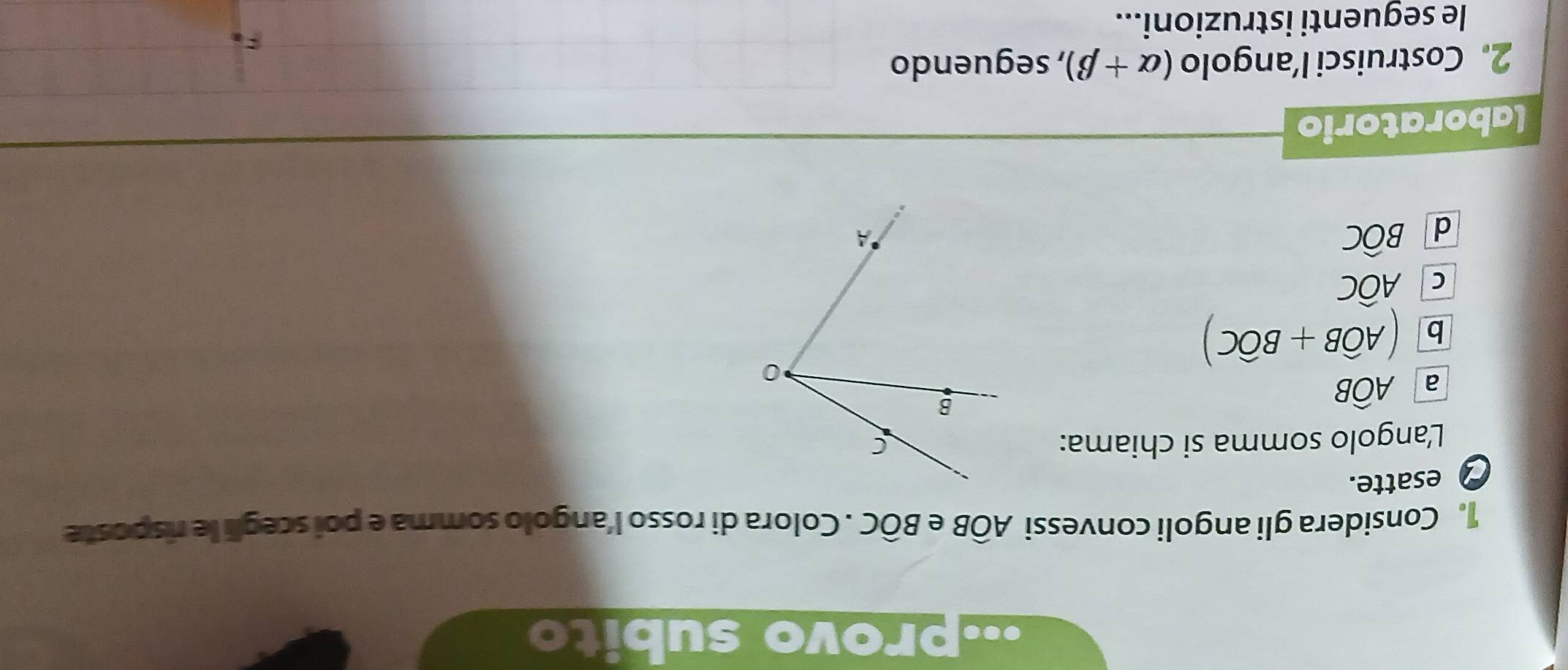 ·provo subito
1. Considera gli angoli convessi Awidehat OB Bwidehat OC. Colora di rosso l’angolo somma e poi scegli le risposte
esatte.
L'angolo somma si chiama:
a Awidehat OB
b (Awidehat OB+Bwidehat OC)
C Awidehat OC
d Bwidehat OC
laboratorio
2. Costruisci l’angolo (alpha +beta ) , seguendo
le seguenti istruzioni...